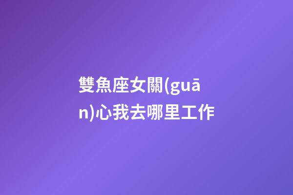 雙魚座女關(guān)心我去哪里工作-第1張-星座運勢-玄機(jī)派