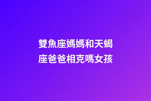 雙魚座媽媽和天蝎座爸爸相克嗎女孩-第1張-星座運勢-玄機派
