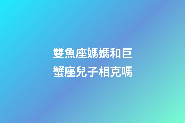 雙魚座媽媽和巨蟹座兒子相克嗎-第1張-星座運勢-玄機派