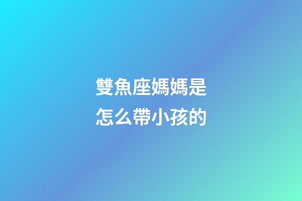 雙魚座媽媽是怎么帶小孩的-第1張-星座運勢-玄機派