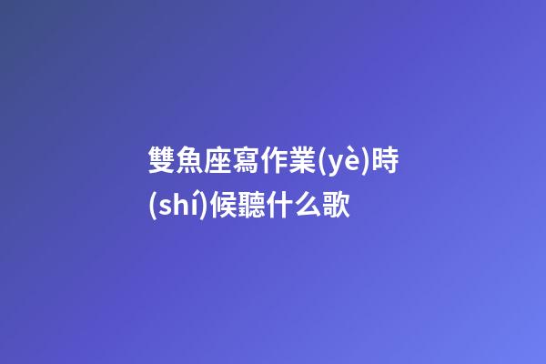雙魚座寫作業(yè)時(shí)候聽什么歌