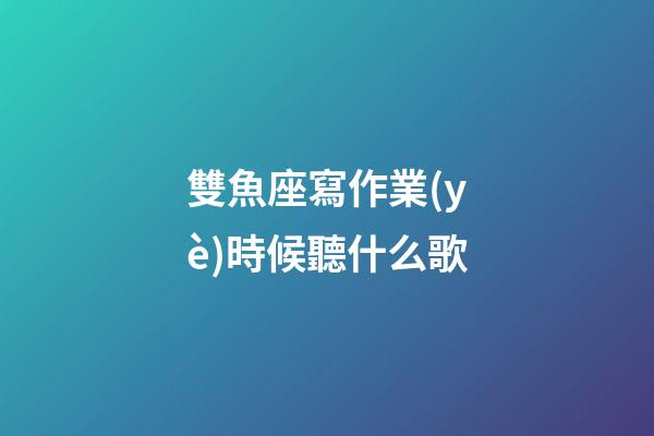 雙魚座寫作業(yè)時候聽什么歌