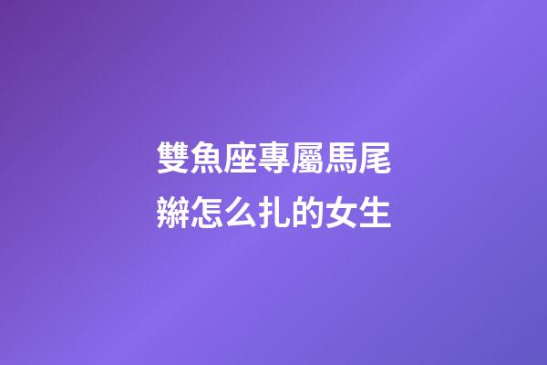 雙魚座專屬馬尾辮怎么扎的女生-第1張-星座運勢-玄機派