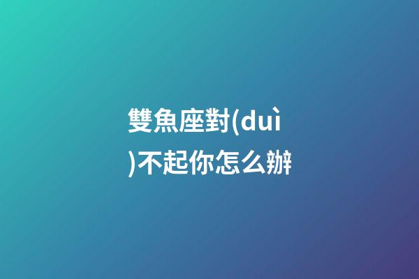雙魚座對(duì)不起你怎么辦-第1張-星座運(yùn)勢(shì)-玄機(jī)派