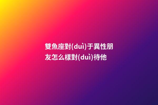 雙魚座對(duì)于異性朋友怎么樣對(duì)待他-第1張-星座運(yùn)勢(shì)-玄機(jī)派