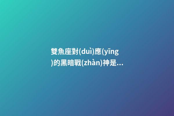 雙魚座對(duì)應(yīng)的黑暗戰(zhàn)神是誰-第1張-星座運(yùn)勢-玄機(jī)派