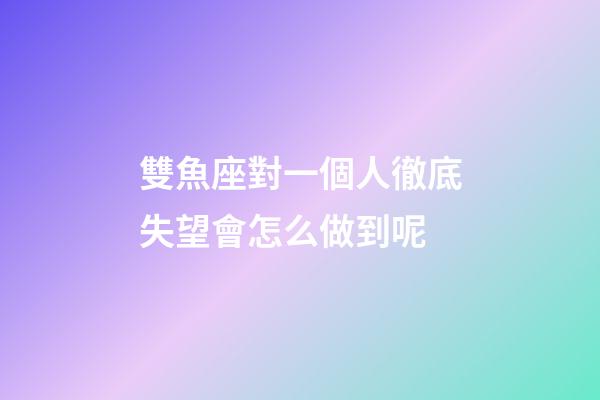 雙魚座對一個人徹底失望會怎么做到呢-第1張-星座運勢-玄機派