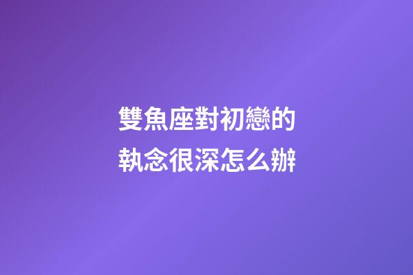 雙魚座對初戀的執念很深怎么辦-第1張-星座運勢-玄機派