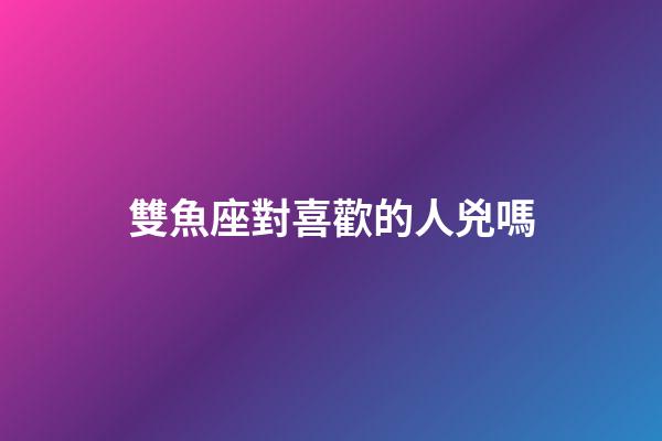 雙魚座對喜歡的人兇嗎-第1張-星座運勢-玄機派