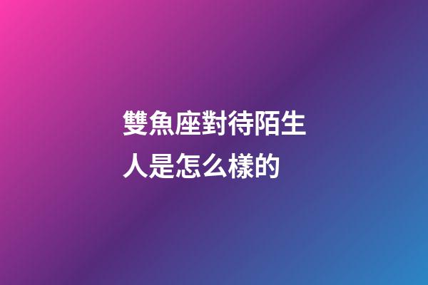 雙魚座對待陌生人是怎么樣的-第1張-星座運勢-玄機派
