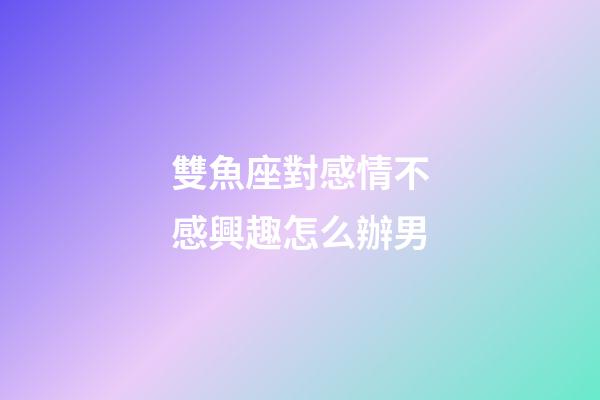 雙魚座對感情不感興趣怎么辦男-第1張-星座運勢-玄機派
