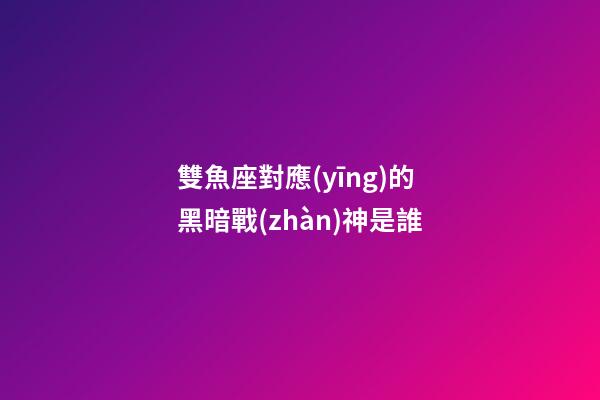 雙魚座對應(yīng)的黑暗戰(zhàn)神是誰