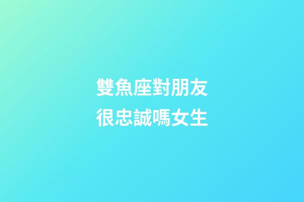 雙魚座對朋友很忠誠嗎女生-第1張-星座運勢-玄機派