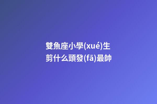 雙魚座小學(xué)生剪什么頭發(fā)最帥-第1張-星座運勢-玄機派