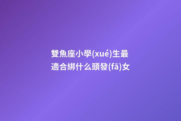 雙魚座小學(xué)生最適合綁什么頭發(fā)女-第1張-星座運(yùn)勢(shì)-玄機(jī)派