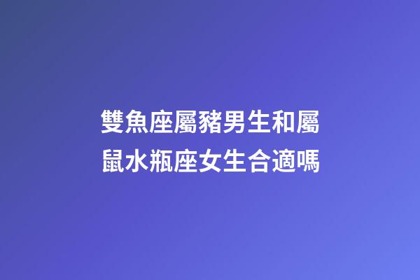 雙魚座屬豬男生和屬鼠水瓶座女生合適嗎-第1張-星座運勢-玄機派