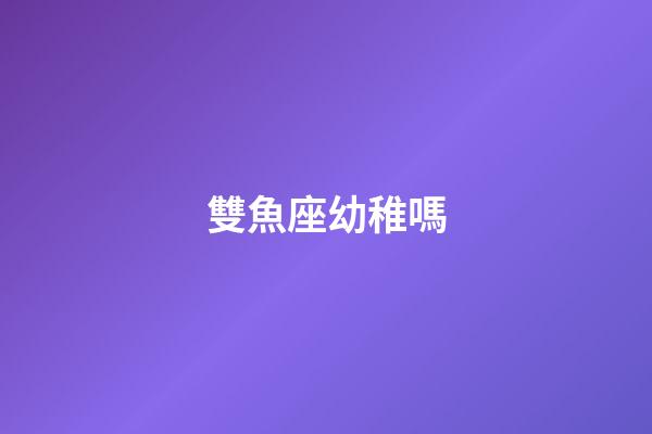 雙魚座幼稚嗎-第1張-星座運勢-玄機派