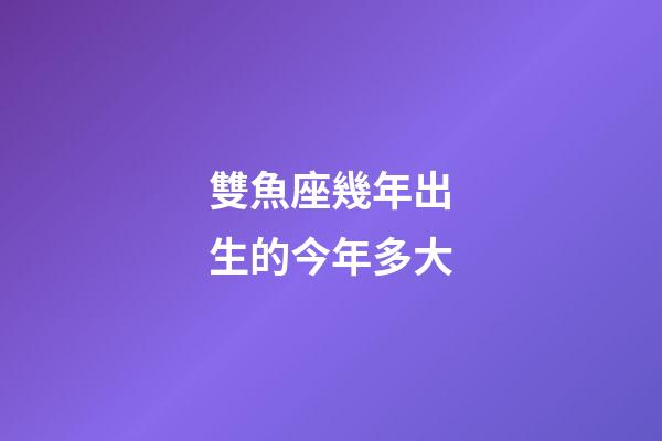 雙魚座幾年出生的今年多大-第1張-星座運勢-玄機派