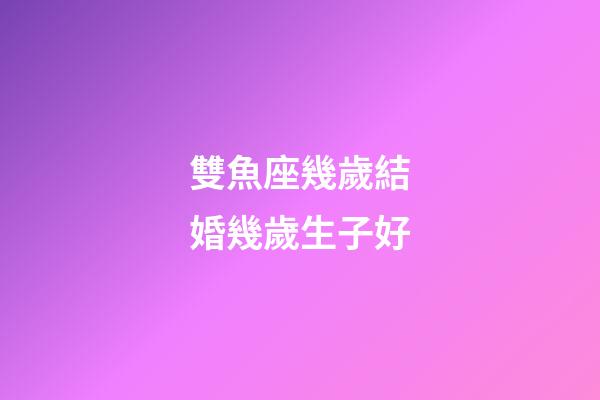 雙魚座幾歲結婚幾歲生子好-第1張-星座運勢-玄機派