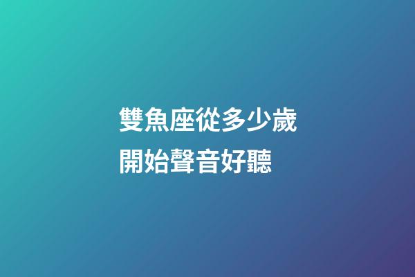 雙魚座從多少歲開始聲音好聽-第1張-星座運(yùn)勢(shì)-玄機(jī)派
