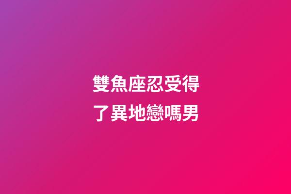 雙魚座忍受得了異地戀嗎男-第1張-星座運勢-玄機派