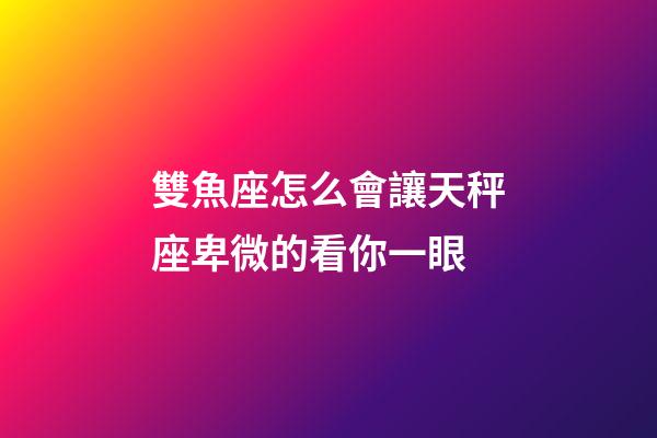 雙魚座怎么會讓天秤座卑微的看你一眼-第1張-星座運勢-玄機派