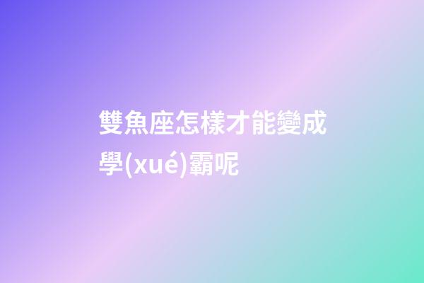 雙魚座怎樣才能變成學(xué)霸呢-第1張-星座運(yùn)勢-玄機(jī)派