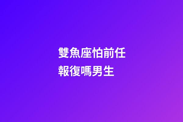 雙魚座怕前任報復嗎男生-第1張-星座運勢-玄機派