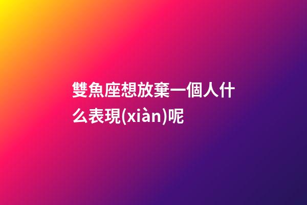 雙魚座想放棄一個人什么表現(xiàn)呢-第1張-星座運勢-玄機派