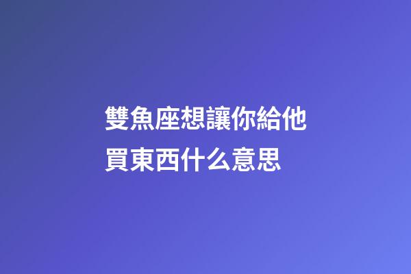 雙魚座想讓你給他買東西什么意思-第1張-星座運勢-玄機派