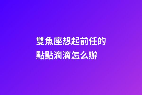 雙魚座想起前任的點點滴滴怎么辦-第1張-星座運勢-玄機派