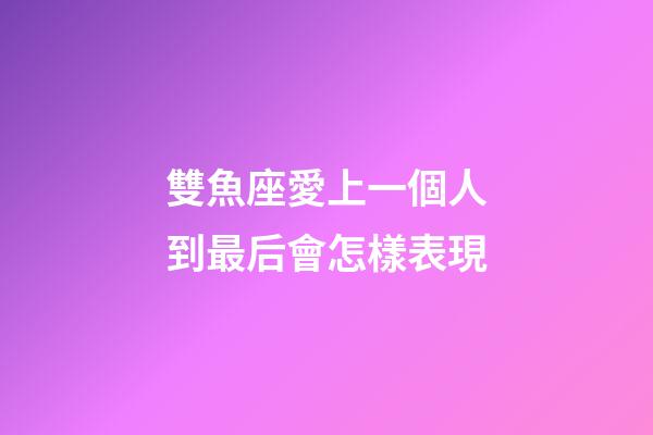雙魚座愛上一個人到最后會怎樣表現-第1張-星座運勢-玄機派