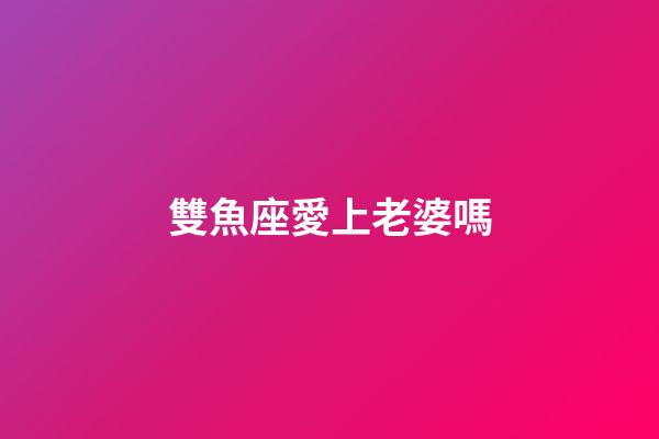 雙魚座愛上老婆嗎-第1張-星座運(yùn)勢(shì)-玄機(jī)派