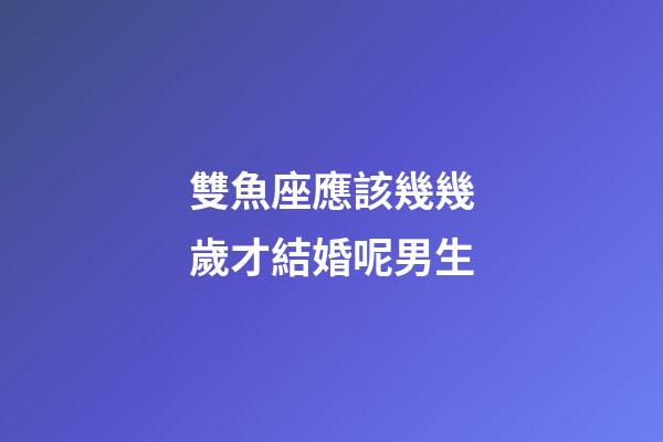 雙魚座應該幾幾歲才結婚呢男生-第1張-星座運勢-玄機派