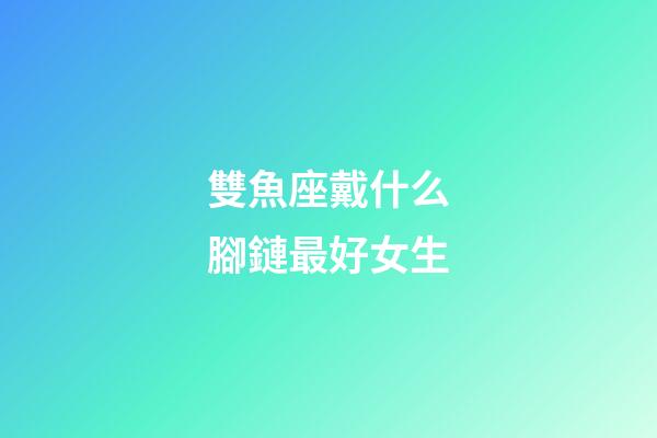 雙魚座戴什么腳鏈最好女生