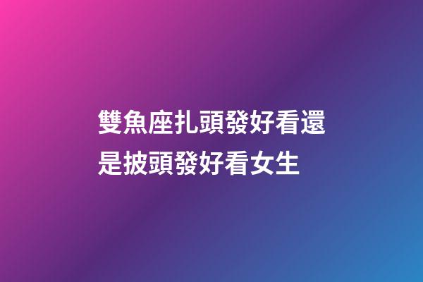 雙魚座扎頭發好看還是披頭發好看女生-第1張-星座運勢-玄機派