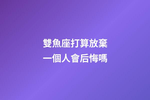 雙魚座打算放棄一個人會后悔嗎-第1張-星座運勢-玄機派
