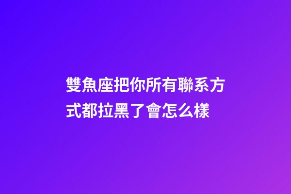 雙魚座把你所有聯系方式都拉黑了會怎么樣-第1張-星座運勢-玄機派