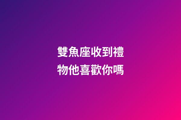 雙魚座收到禮物他喜歡你嗎-第1張-星座運勢-玄機派