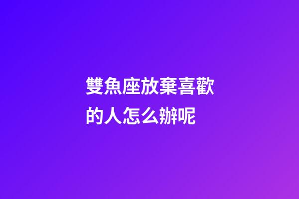 雙魚座放棄喜歡的人怎么辦呢-第1張-星座運勢-玄機派