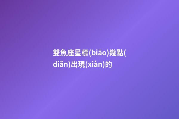 雙魚座星標(biāo)幾點(diǎn)出現(xiàn)的-第1張-星座運(yùn)勢-玄機(jī)派