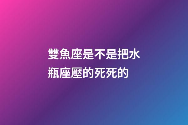 雙魚座是不是把水瓶座壓的死死的-第1張-星座運勢-玄機派