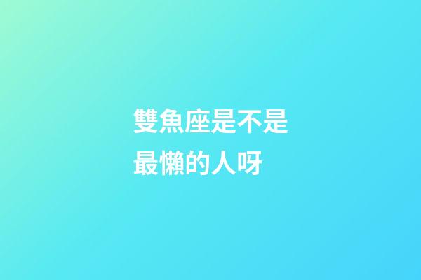 雙魚座是不是最懶的人呀-第1張-星座運勢-玄機派