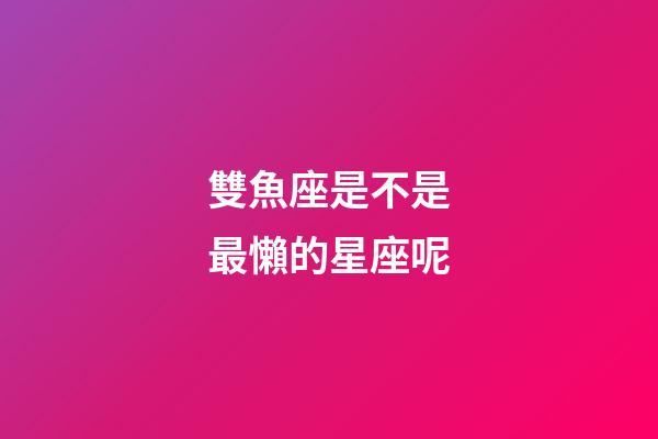 雙魚座是不是最懶的星座呢-第1張-星座運勢-玄機派