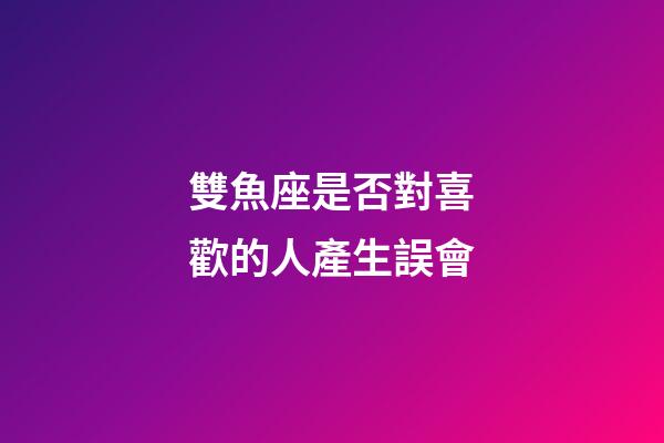 雙魚座是否對喜歡的人產生誤會-第1張-星座運勢-玄機派