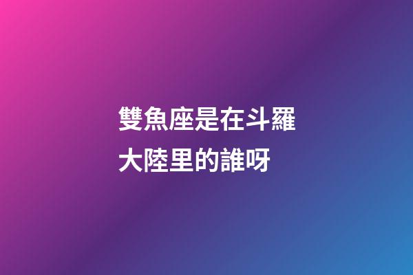 雙魚座是在斗羅大陸里的誰呀-第1張-星座運勢-玄機派