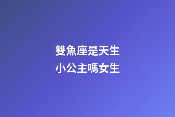 雙魚座是天生小公主嗎女生-第1張-星座運(yùn)勢(shì)-玄機(jī)派