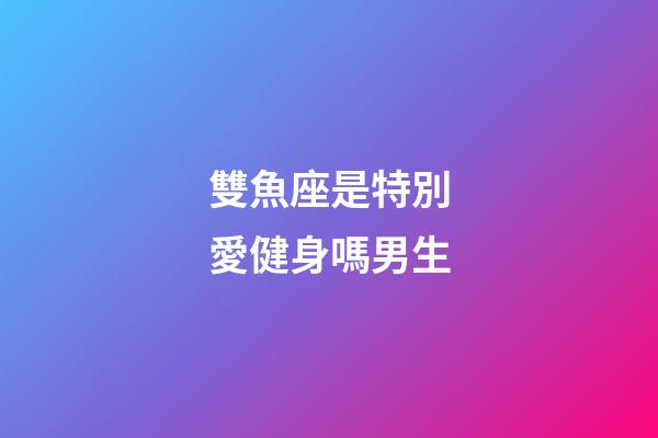 雙魚座是特別愛健身嗎男生-第1張-星座運勢-玄機派