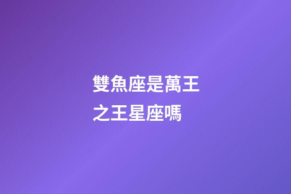 雙魚座是萬王之王星座嗎-第1張-星座運勢-玄機派