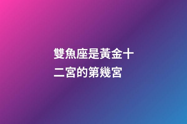 雙魚座是黃金十二宮的第幾宮-第1張-星座運勢-玄機派